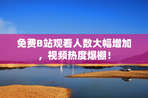 免费B站观看人数大幅增加，视频热度爆棚！