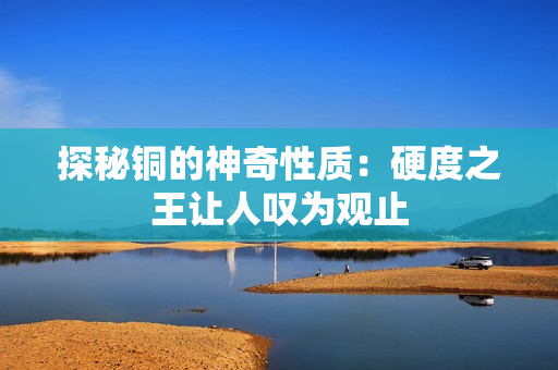 探秘铜的神奇性质：硬度之王让人叹为观止