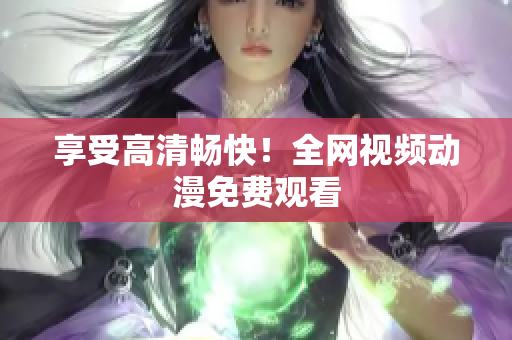享受高清畅快！全网视频动漫免费观看