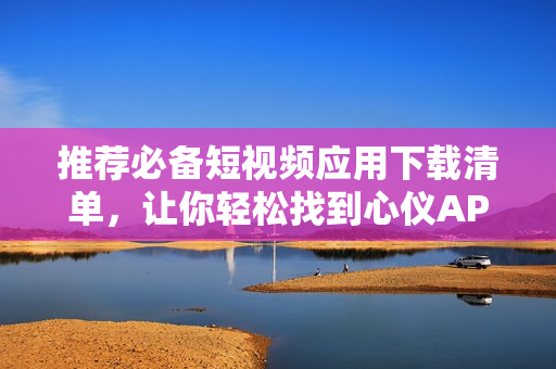 推荐必备短视频应用下载清单，让你轻松找到心仪APP！