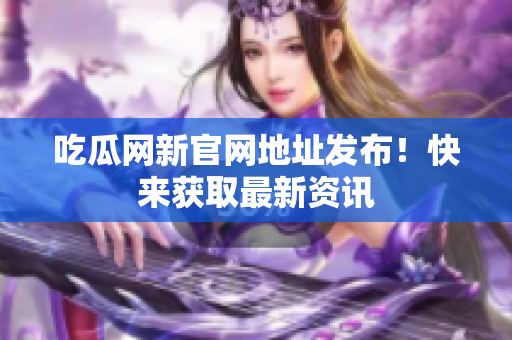 吃瓜网新官网地址发布！快来获取最新资讯