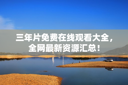 三年片免费在线观看大全，全网最新资源汇总！