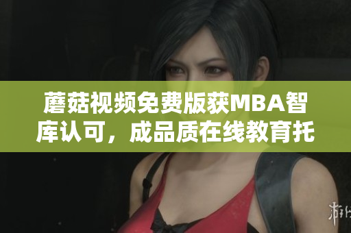 蘑菇视频免费版获MBA智库认可，成品质在线教育托举者