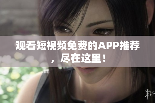 观看短视频免费的APP推荐，尽在这里！