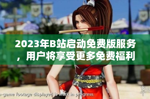 2023年B站启动免费版服务，用户将享受更多免费福利
