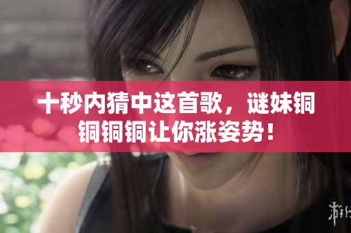 十秒内猜中这首歌，谜妹铜铜铜铜让你涨姿势！