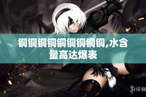 铜铜铜铜铜铜铜铜铜,水含量高达爆表