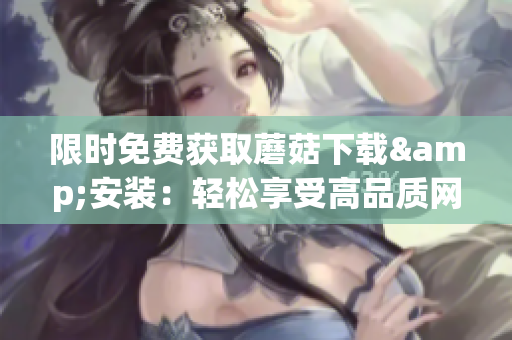 限时免费获取蘑菇下载&安装：轻松享受高品质网络体验
