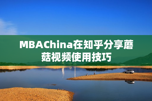 MBAChina在知乎分享蘑菇视频使用技巧