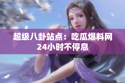 超级八卦站点：吃瓜爆料网24小时不停息