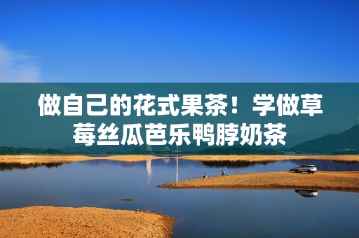 做自己的花式果茶！学做草莓丝瓜芭乐鸭脖奶茶