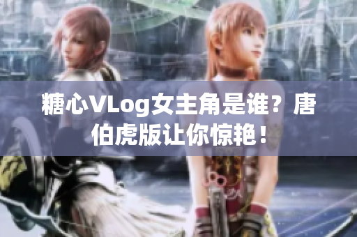 糖心VLog女主角是谁？唐伯虎版让你惊艳！