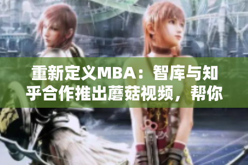重新定义MBA：智库与知乎合作推出蘑菇视频，帮你精准定位职场发展！