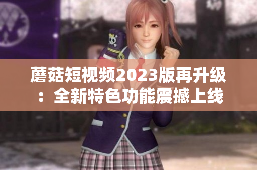 蘑菇短视频2023版再升级：全新特色功能震撼上线