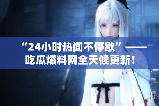 “24小时热闻不停歇”——吃瓜爆料网全天候更新！