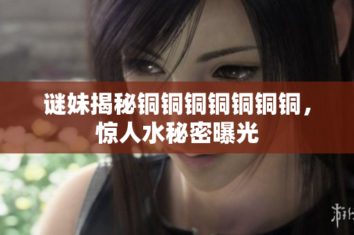 谜妹揭秘铜铜铜铜铜铜铜，惊人水秘密曝光
