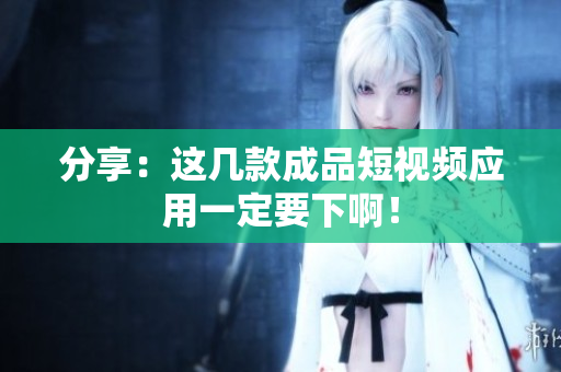 分享：这几款成品短视频应用一定要下啊！
