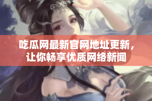 吃瓜网最新官网地址更新，让你畅享优质网络新闻