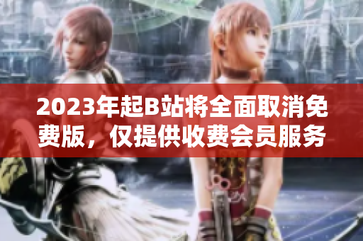 2023年起B站将全面取消免费版，仅提供收费会员服务