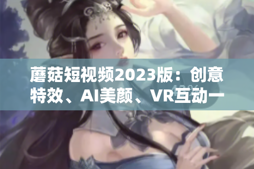 蘑菇短视频2023版：创意特效、AI美颜、VR互动一应俱全