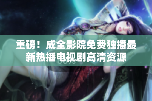 重磅！成全影院免费独播最新热播电视剧高清资源