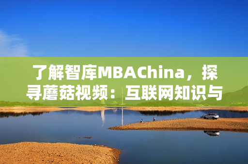 了解智库MBAChina，探寻蘑菇视频：互联网知识与教育的双重魅力