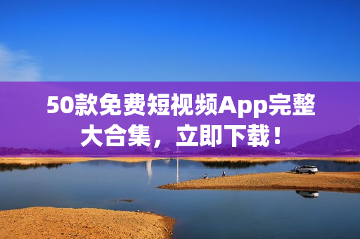 50款免费短视频App完整大合集，立即下载！