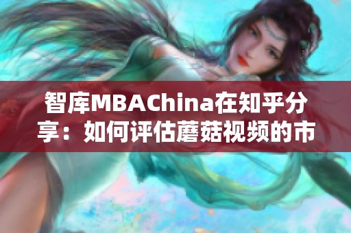 智库MBAChina在知乎分享：如何评估蘑菇视频的市场潜力？