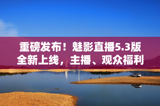 重磅发布！魅影直播5.3版全新上线，主播、观众福利多多