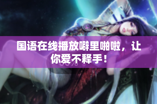 国语在线播放噼里啪啦，让你爱不释手！
