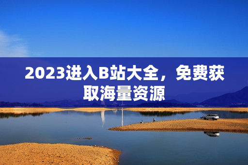 2023进入B站大全，免费获取海量资源