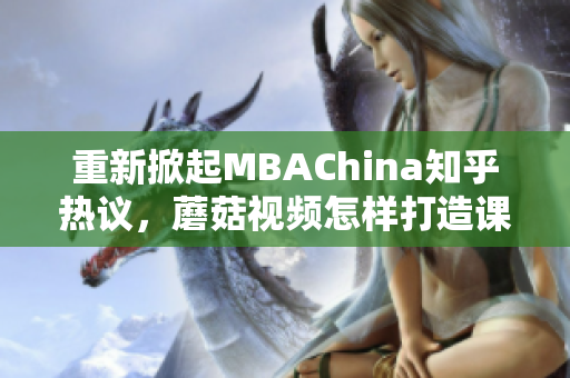 重新掀起MBAChina知乎热议，蘑菇视频怎样打造课程内容？