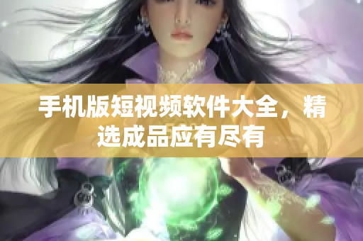 手机版短视频软件大全，精选成品应有尽有
