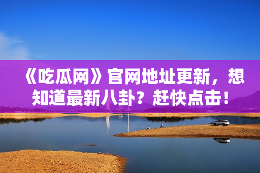 《吃瓜网》官网地址更新，想知道最新八卦？赶快点击！