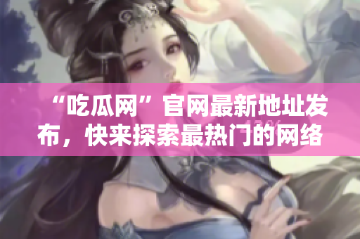 “吃瓜网”官网最新地址发布，快来探索最热门的网络资讯！