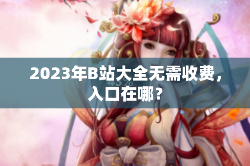 2023年B站大全无需收费，入口在哪？
