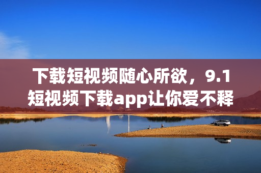 下载短视频随心所欲，9.1短视频下载app让你爱不释手！