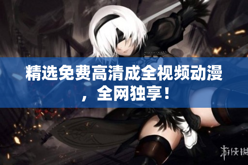 精选免费高清成全视频动漫，全网独享！