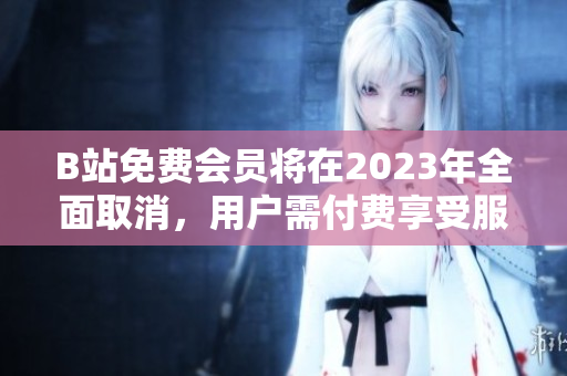 B站免费会员将在2023年全面取消，用户需付费享受服务