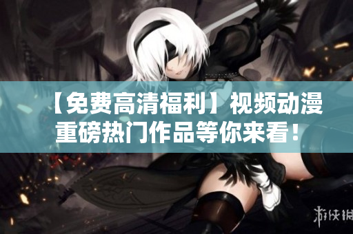 【免费高清福利】视频动漫重磅热门作品等你来看！
