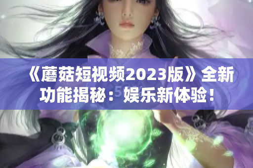 《蘑菇短视频2023版》全新功能揭秘：娱乐新体验！