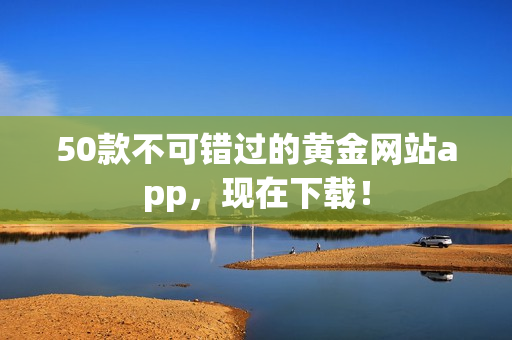 50款不可错过的黄金网站app，现在下载！