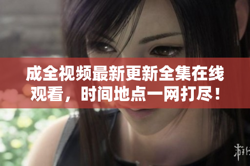 成全视频最新更新全集在线观看，时间地点一网打尽！