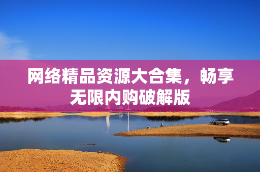 网络精品资源大合集，畅享无限内购破解版