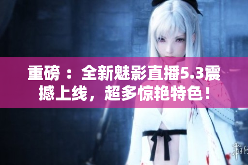 重磅 ：全新魅影直播5.3震撼上线，超多惊艳特色！