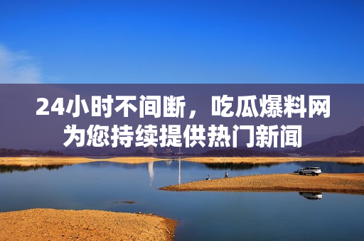 24小时不间断，吃瓜爆料网为您持续提供热门新闻