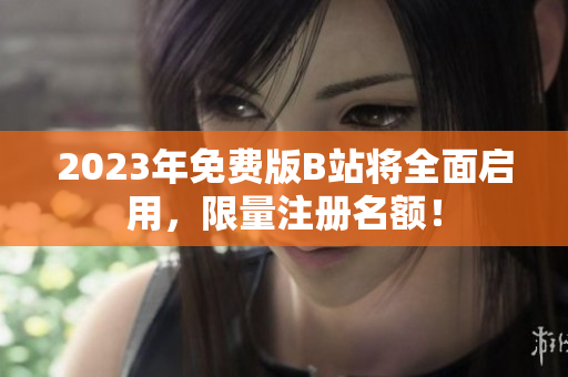 2023年免费版B站将全面启用，限量注册名额！