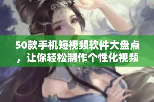 50款手机短视频软件大盘点，让你轻松制作个性化视频！