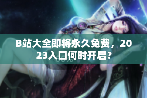 B站大全即将永久免费，2023入口何时开启？