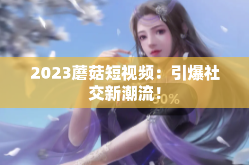 2023蘑菇短视频：引爆社交新潮流！